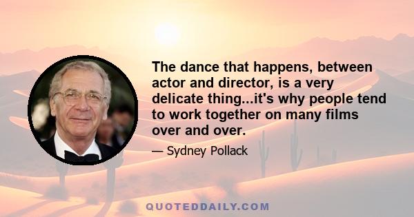 The dance that happens, between actor and director, is a very delicate thing...it's why people tend to work together on many films over and over.