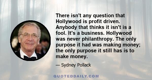 There isn't any question that Hollywood is profit driven. Anybody that thinks it isn't is a fool. It's a business. Hollywood was never philanthropy. The only purpose it had was making money; the only purpose it still