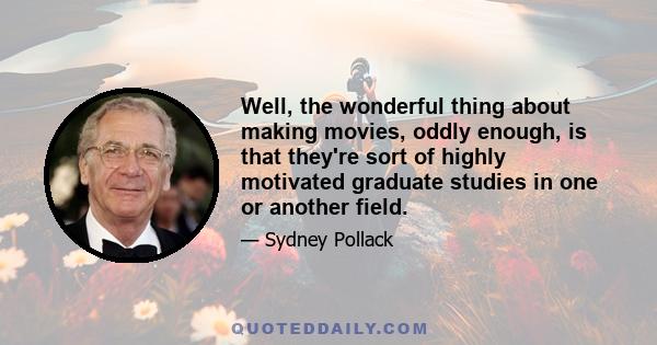 Well, the wonderful thing about making movies, oddly enough, is that they're sort of highly motivated graduate studies in one or another field.