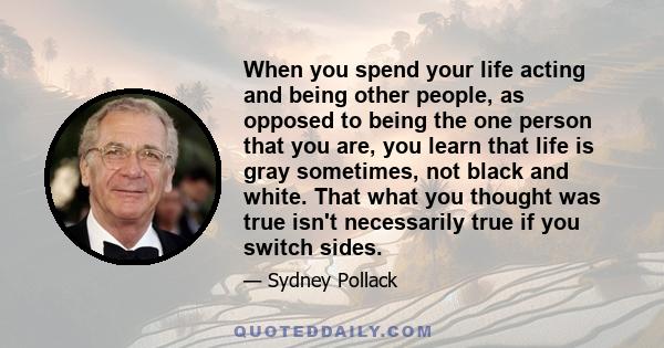 When you spend your life acting and being other people, as opposed to being the one person that you are, you learn that life is gray sometimes, not black and white. That what you thought was true isn't necessarily true