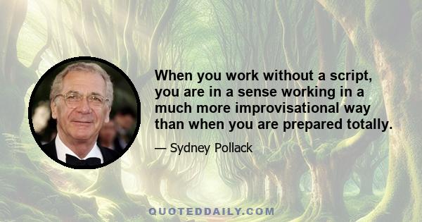 When you work without a script, you are in a sense working in a much more improvisational way than when you are prepared totally.