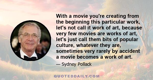 With a movie you're creating from the beginning this particular work, let's not call it work of art, because very few movies are works of art, let's just call them bits of popular culture, whatever they are, sometimes