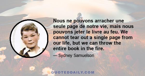 Nous ne pouvons arracher une seule page de notre vie, mais nous pouvons jeter le livre au feu. We cannot tear out a single page from our life, but we can throw the entire book in the fire.