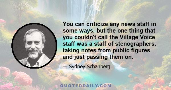 You can criticize any news staff in some ways, but the one thing that you couldn't call the Village Voice staff was a staff of stenographers, taking notes from public figures and just passing them on.