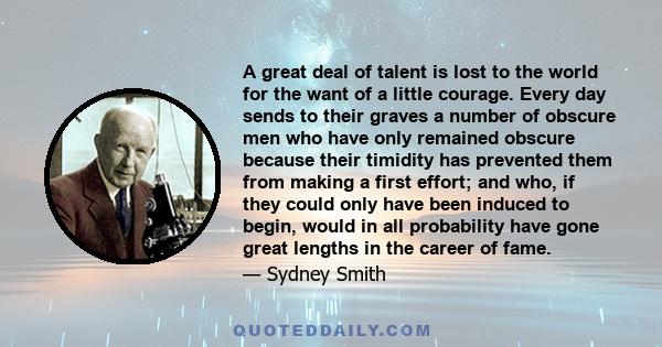 A great deal of talent is lost to the world for the want of a little courage. Every day sends to their graves a number of obscure men who have only remained obscure because their timidity has prevented them from making