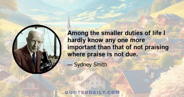 Among the smaller duties of life I hardly know any one more important than that of not praising where praise is not due.