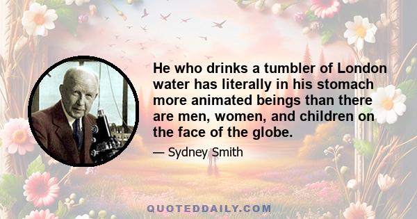 He who drinks a tumbler of London water has literally in his stomach more animated beings than there are men, women, and children on the face of the globe.