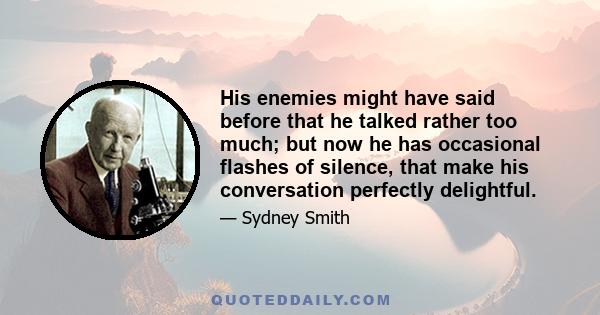 His enemies might have said before that he talked rather too much; but now he has occasional flashes of silence, that make his conversation perfectly delightful.