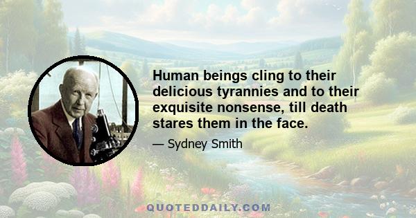 Human beings cling to their delicious tyrannies and to their exquisite nonsense, till death stares them in the face.