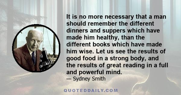 It is no more necessary that a man should remember the different dinners and suppers which have made him healthy, than the different books which have made him wise. Let us see the results of good food in a strong body,