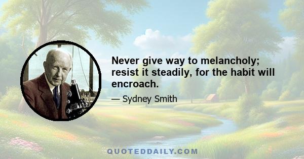 Never give way to melancholy; resist it steadily, for the habit will encroach.