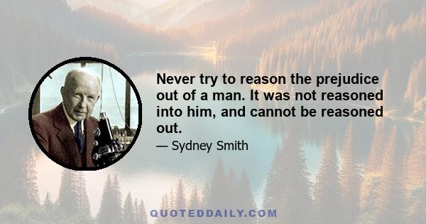 Never try to reason the prejudice out of a man. It was not reasoned into him, and cannot be reasoned out.