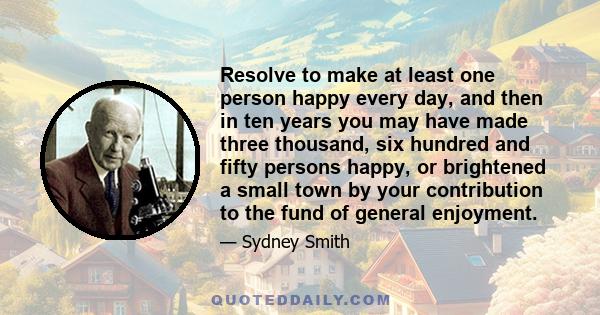 Resolve to make at least one person happy every day, and then in ten years you may have made three thousand, six hundred and fifty persons happy, or brightened a small town by your contribution to the fund of general