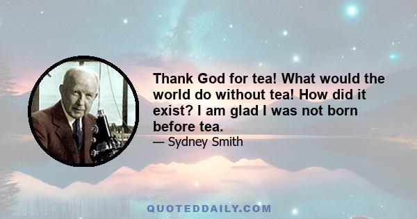 Thank God for tea! What would the world do without tea! How did it exist? I am glad I was not born before tea.