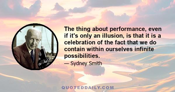 The thing about performance, even if it's only an illusion, is that it is a celebration of the fact that we do contain within ourselves infinite possibilities.