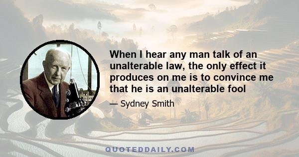 When I hear any man talk of an unalterable law, the only effect it produces on me is to convince me that he is an unalterable fool