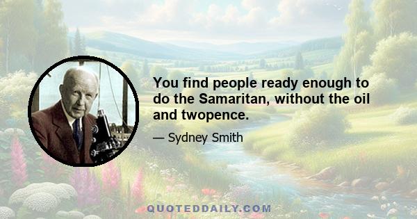 You find people ready enough to do the Samaritan, without the oil and twopence.