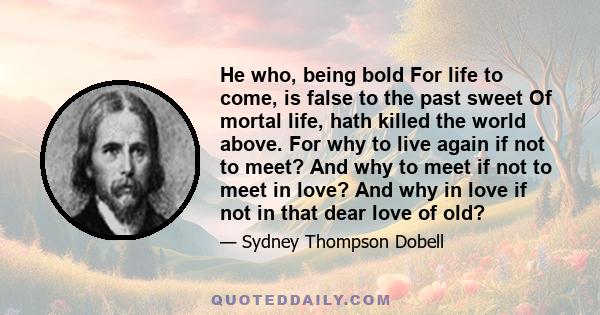 He who, being bold For life to come, is false to the past sweet Of mortal life, hath killed the world above. For why to live again if not to meet? And why to meet if not to meet in love? And why in love if not in that