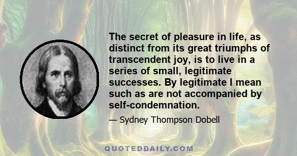 The secret of pleasure in life, as distinct from its great triumphs of transcendent joy, is to live in a series of small, legitimate successes. By legitimate I mean such as are not accompanied by self-condemnation.