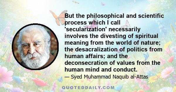 But the philosophical and scientific process which I call 'secularization' necessarily involves the divesting of spiritual meaning from the world of nature; the desacralization of politics from human affairs; and the