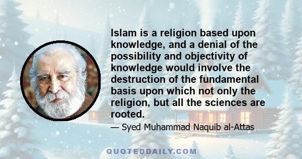 Islam is a religion based upon knowledge, and a denial of the possibility and objectivity of knowledge would involve the destruction of the fundamental basis upon which not only the religion, but all the sciences are