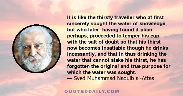 It is like the thirsty traveller who at first sincerely sought the water of knowledge, but who later, having found it plain perhaps, proceeded to temper his cup with the salt of doubt so that his thirst now becomes