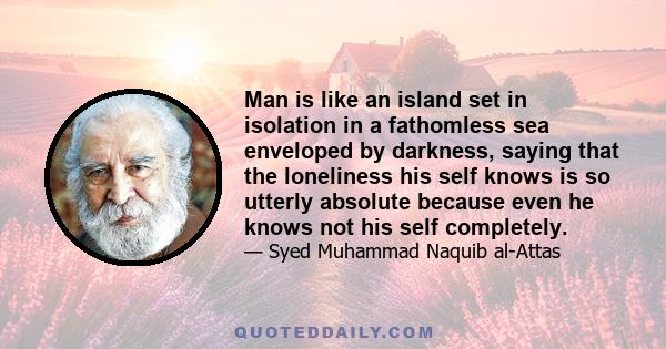 Man is like an island set in isolation in a fathomless sea enveloped by darkness, saying that the loneliness his self knows is so utterly absolute because even he knows not his self completely.