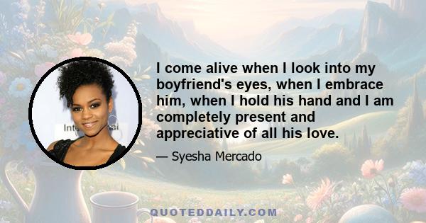 I come alive when I look into my boyfriend's eyes, when I embrace him, when I hold his hand and I am completely present and appreciative of all his love.