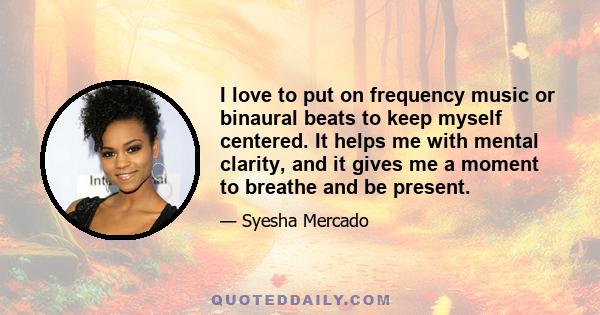 I love to put on frequency music or binaural beats to keep myself centered. It helps me with mental clarity, and it gives me a moment to breathe and be present.