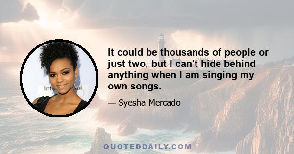 It could be thousands of people or just two, but I can't hide behind anything when I am singing my own songs.