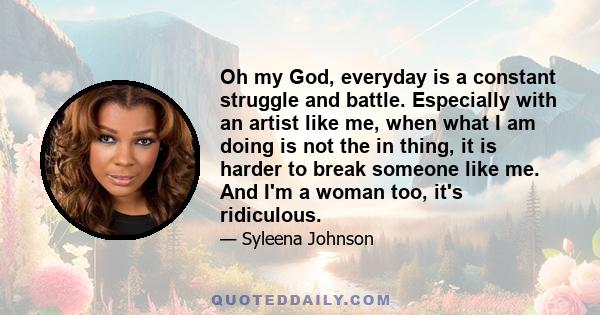 Oh my God, everyday is a constant struggle and battle. Especially with an artist like me, when what I am doing is not the in thing, it is harder to break someone like me. And I'm a woman too, it's ridiculous.