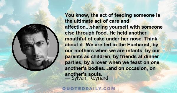 You know, the act of feeding someone is the ultimate act of care and affection...sharing yourself with someone else through food. He held another mouthful of cake under her nose. Think about it. We are fed in the