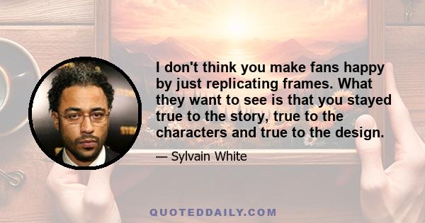 I don't think you make fans happy by just replicating frames. What they want to see is that you stayed true to the story, true to the characters and true to the design.