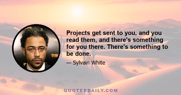 Projects get sent to you, and you read them, and there's something for you there. There's something to be done.