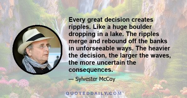 Every great decision creates ripples. Like a huge boulder dropping in a lake. The ripples merge and rebound off the banks in unforseeable ways. The heavier the decision, the larger the waves, the more uncertain the