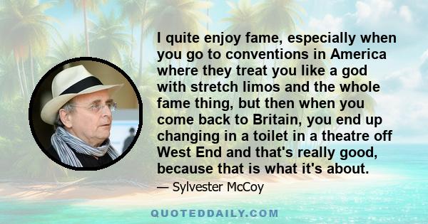 I quite enjoy fame, especially when you go to conventions in America where they treat you like a god with stretch limos and the whole fame thing, but then when you come back to Britain, you end up changing in a toilet