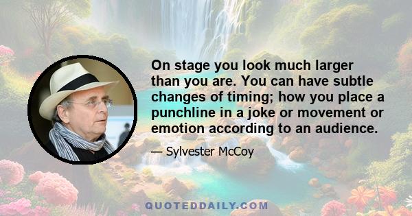 On stage you look much larger than you are. You can have subtle changes of timing; how you place a punchline in a joke or movement or emotion according to an audience.