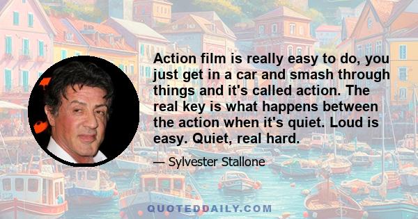 Action film is really easy to do, you just get in a car and smash through things and it's called action. The real key is what happens between the action when it's quiet. Loud is easy. Quiet, real hard.