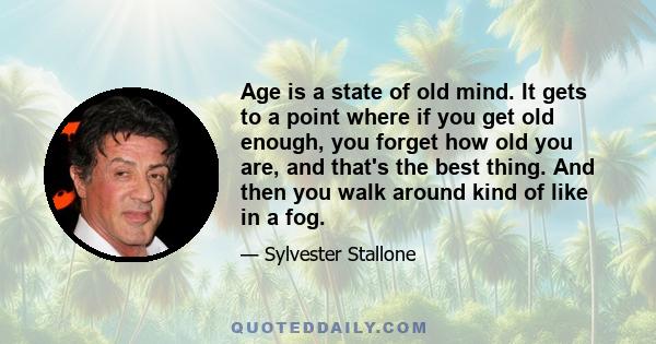 Age is a state of old mind. It gets to a point where if you get old enough, you forget how old you are, and that's the best thing. And then you walk around kind of like in a fog.