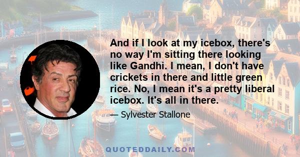 And if I look at my icebox, there's no way I'm sitting there looking like Gandhi. I mean, I don't have crickets in there and little green rice. No, I mean it's a pretty liberal icebox. It's all in there.