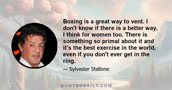 Boxing is a great way to vent. I don't know if there is a better way, I think for women too. There is something so primal about it and it's the best exercise in the world, even if you don't ever get in the ring.