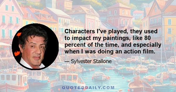 Characters I've played, they used to impact my paintings, like 80 percent of the time, and especially when I was doing an action film.