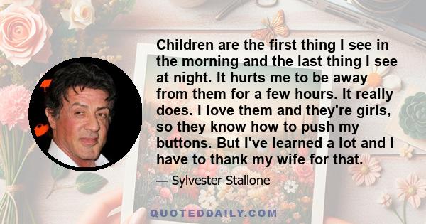 Children are the first thing I see in the morning and the last thing I see at night. It hurts me to be away from them for a few hours. It really does. I love them and they're girls, so they know how to push my buttons.