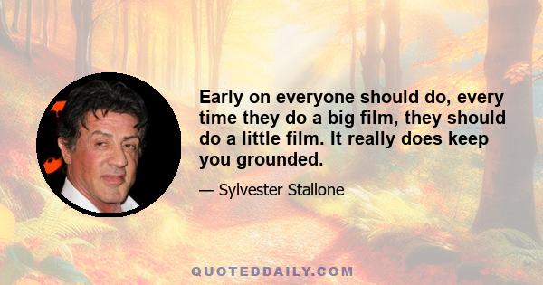 Early on everyone should do, every time they do a big film, they should do a little film. It really does keep you grounded.