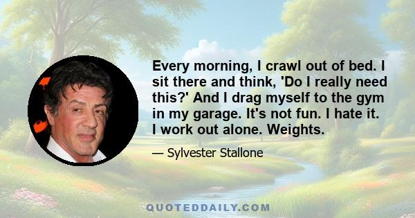 Every morning, I crawl out of bed. I sit there and think, 'Do I really need this?' And I drag myself to the gym in my garage. It's not fun. I hate it. I work out alone. Weights.