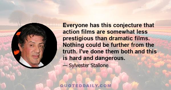 Everyone has this conjecture that action films are somewhat less prestigious than dramatic films. Nothing could be further from the truth. I've done them both and this is hard and dangerous.