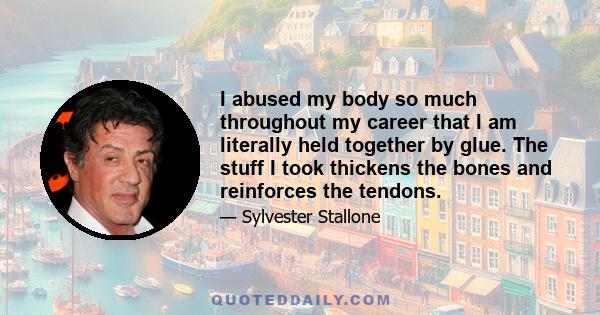 I abused my body so much throughout my career that I am literally held together by glue. The stuff I took thickens the bones and reinforces the tendons.