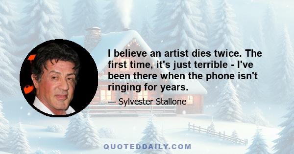 I believe an artist dies twice. The first time, it's just terrible - I've been there when the phone isn't ringing for years.