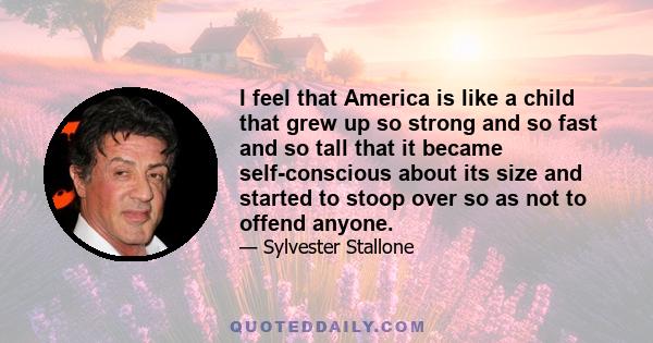 I feel that America is like a child that grew up so strong and so fast and so tall that it became self-conscious about its size and started to stoop over so as not to offend anyone.