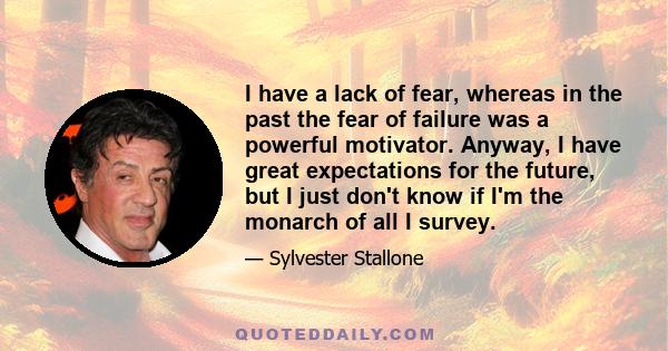 I have a lack of fear, whereas in the past the fear of failure was a powerful motivator. Anyway, I have great expectations for the future, but I just don't know if I'm the monarch of all I survey.